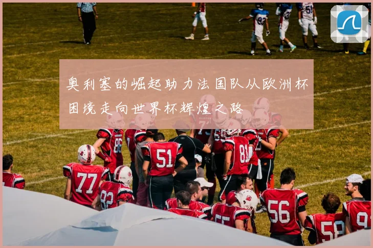 奥利塞的崛起助力法国队从欧洲杯困境走向世界杯辉煌之路