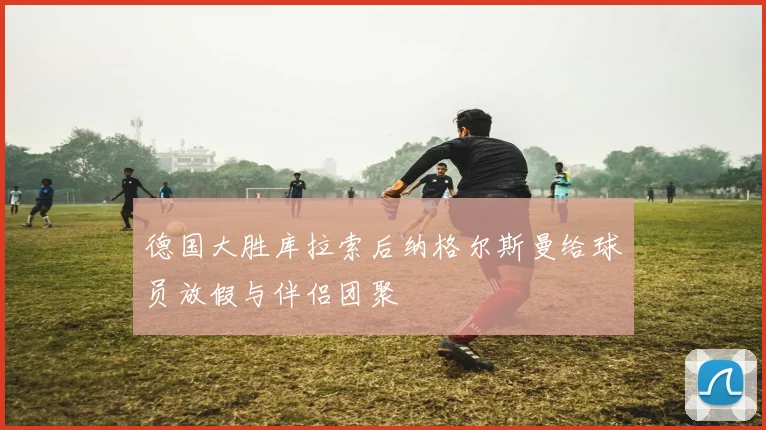 德国大胜库拉索后纳格尔斯曼给球员放假与伴侣团聚