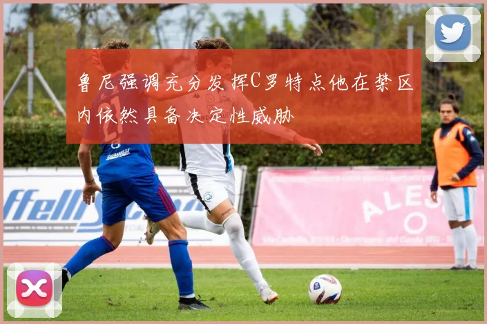 鲁尼强调充分发挥C罗特点他在禁区内依然具备决定性威胁