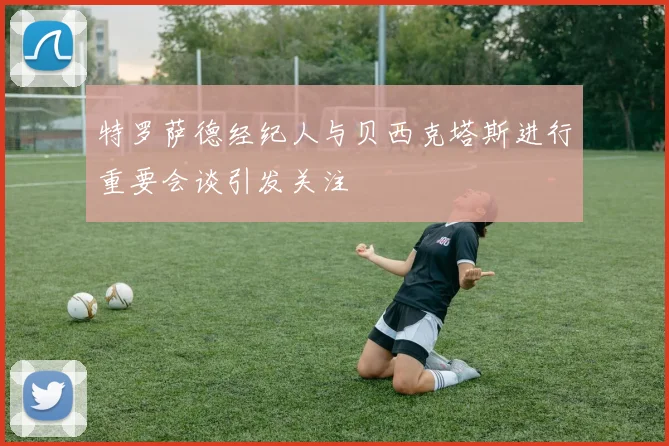 特罗萨德经纪人与贝西克塔斯进行重要会谈引发关注