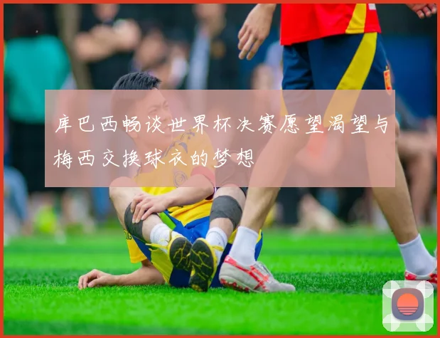 库巴西畅谈世界杯决赛愿望渴望与梅西交换球衣的梦想