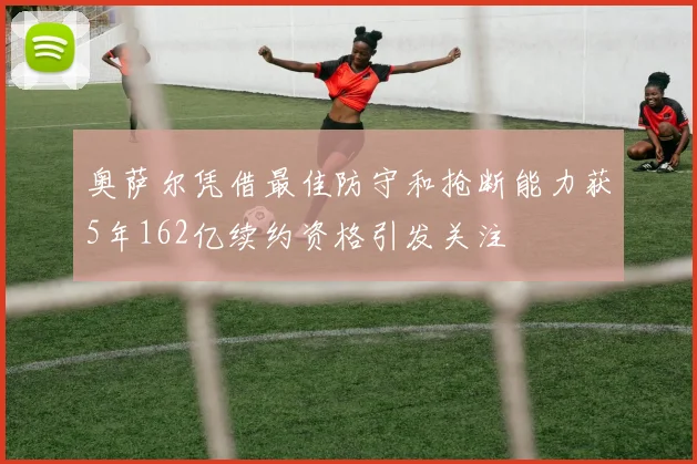 奥萨尔凭借最佳防守和抢断能力获5年162亿续约资格引发关注
