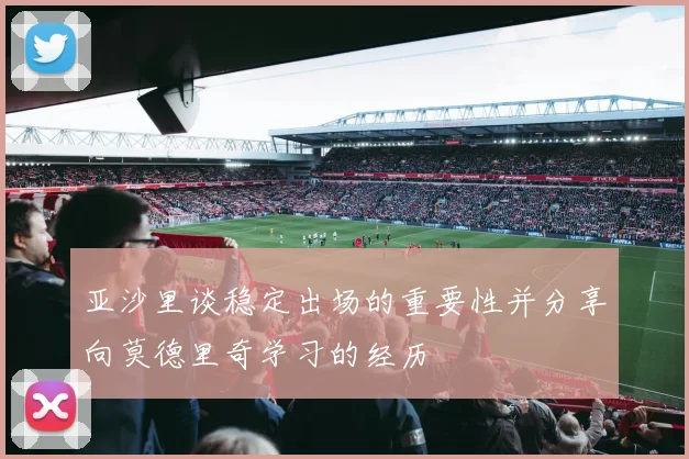 亚沙里谈稳定出场的重要性并分享向莫德里奇学习的经历