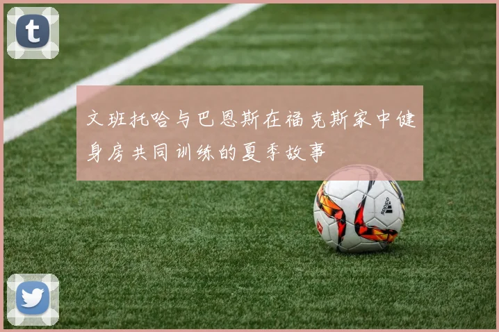 文班托哈与巴恩斯在福克斯家中健身房共同训练的夏季故事
