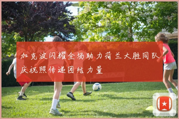 加克波闪耀全场助力荷兰大胜同队庆祝照传递团结力量