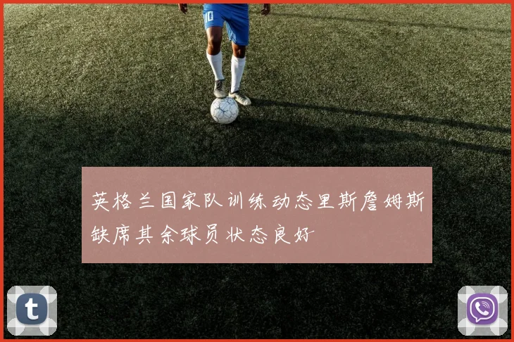 英格兰国家队训练动态里斯詹姆斯缺席其余球员状态良好