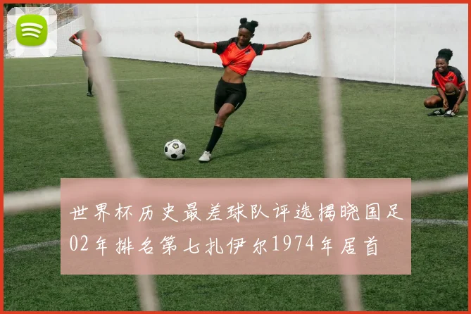世界杯历史最差球队评选揭晓国足02年排名第七扎伊尔1974年居首