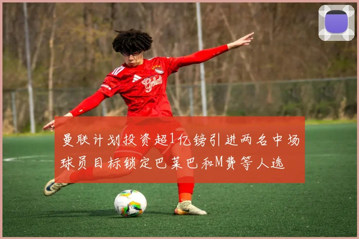 曼联计划投资超1亿镑引进两名中场球员目标锁定巴莱巴和M费等人选