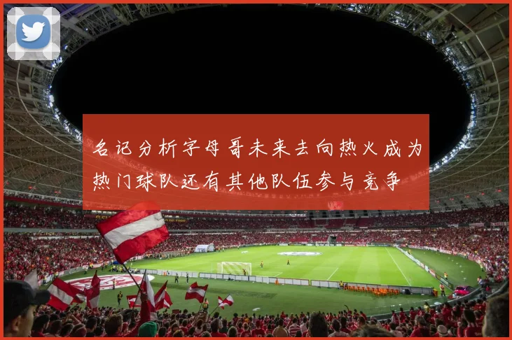 名记分析字母哥未来去向热火成为热门球队还有其他队伍参与竞争