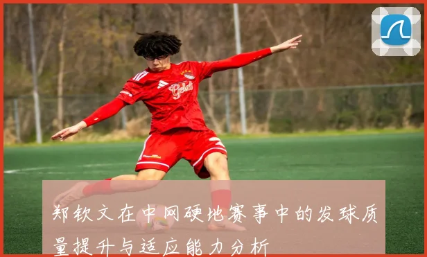 郑钦文在中网硬地赛事中的发球质量提升与适应能力分析