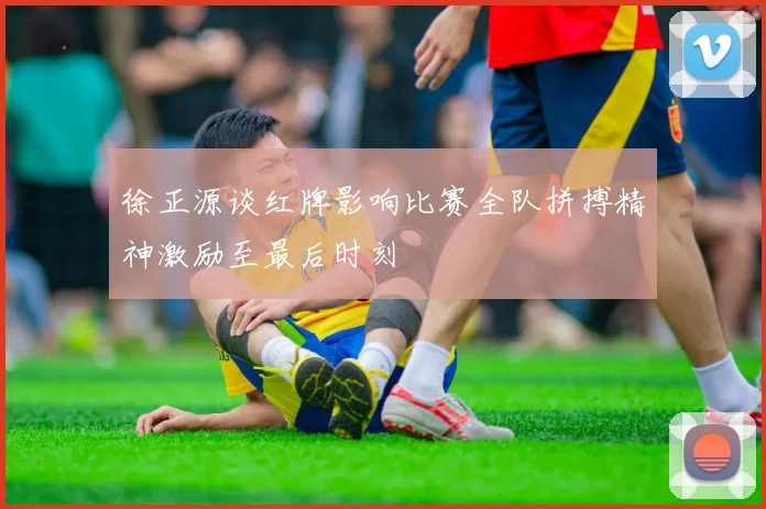 徐正源谈红牌影响比赛全队拼搏精神激励至最后时刻