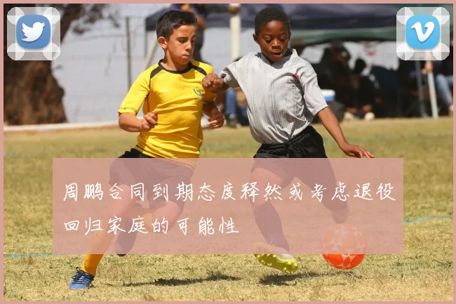 周鹏合同到期态度释然或考虑退役回归家庭的可能性