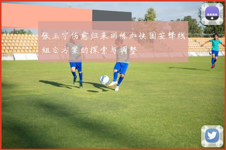 张玉宁伤愈归来训练加快国安锋线组合方案的探索与调整