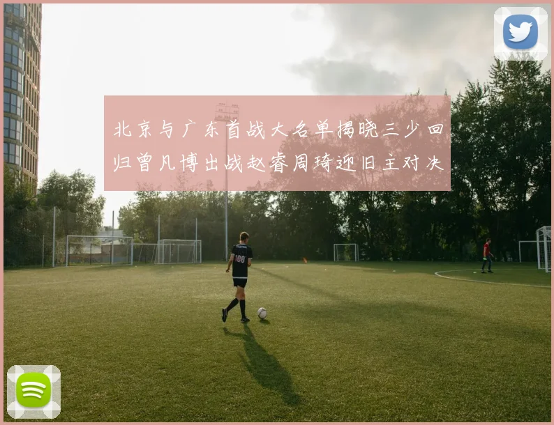 北京与广东首战大名单揭晓三少回归曾凡博出战赵睿周琦迎旧主对决