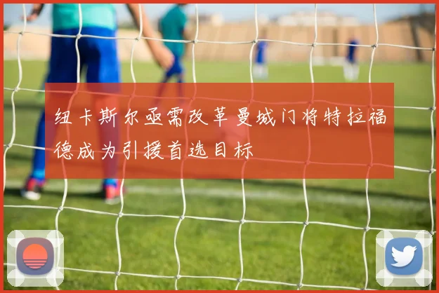 纽卡斯尔亟需改革曼城门将特拉福德成为引援首选目标