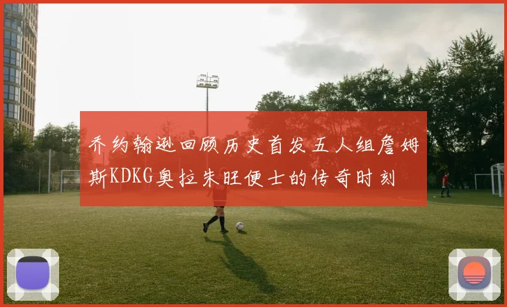 乔约翰逊回顾历史首发五人组詹姆斯KDKG奥拉朱旺便士的传奇时刻