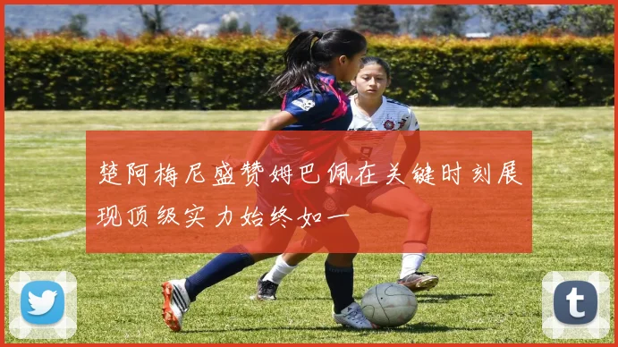 楚阿梅尼盛赞姆巴佩在关键时刻展现顶级实力始终如一