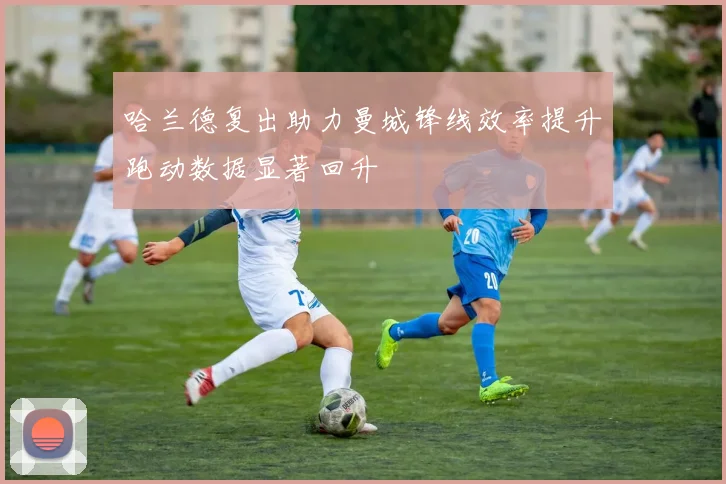哈兰德复出助力曼城锋线效率提升跑动数据显著回升