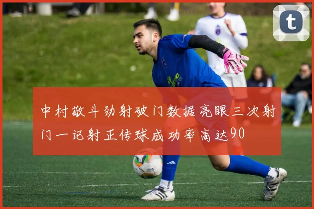 中村敬斗劲射破门数据亮眼三次射门一记射正传球成功率高达90