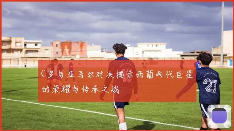 C罗与亚马尔对决揭示西葡两代巨星的荣耀与传承之战