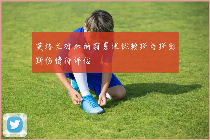 英格兰对加纳前景堪忧赖斯与斯彭斯伤情待评估