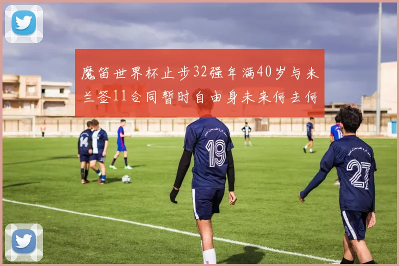 魔笛世界杯止步32强年满40岁与米兰签11合同暂时自由身未来何去何从